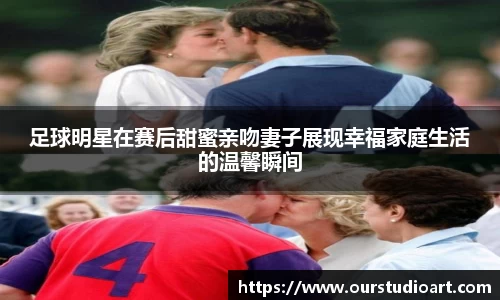 足球明星在赛后甜蜜亲吻妻子展现幸福家庭生活的温馨瞬间